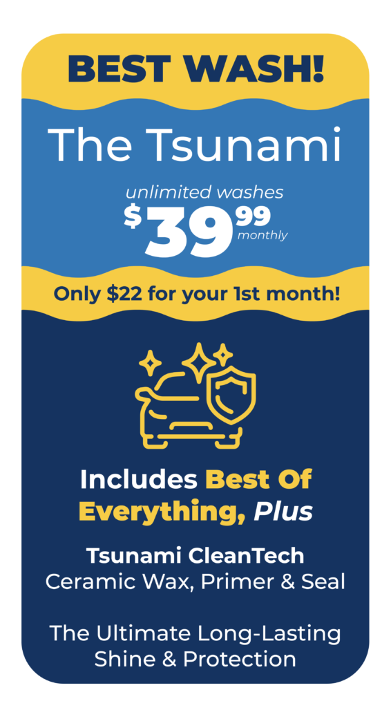 BEST WASH! Tsunami Package: Unlimited Washes $39.99/Monthly. Only $22 for your first month. Includes Best of Everything Plus: Tsunami CleanTech Ceramic Wax, Primer & Seal – The Ultimate Long-Lasting Shine & Protection
