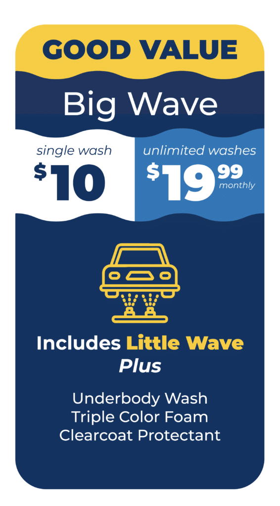 GOOD VALUE Big Wave Single Wash $10 or Unlimited Washes $19.99 Monthly Includes Little Wave Plus: Underbody Wash, Triple Color Foam, and Clearcoat Protectant.
